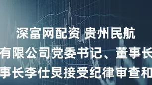 深富网配资 贵州民航产业集团有限公司党委书记、董事长李仕炅接受纪律审查和监察调查