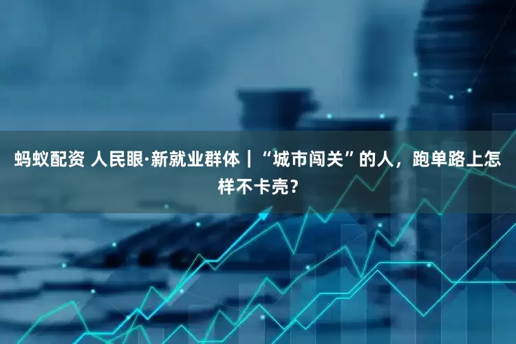 蚂蚁配资 人民眼·新就业群体｜“城市闯关”的人，跑单路上怎样不卡壳？