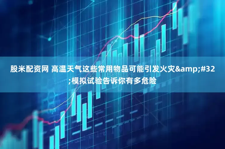 股米配资网 高温天气这些常用物品可能引发火灾&#32;模拟试验告诉你有多危险