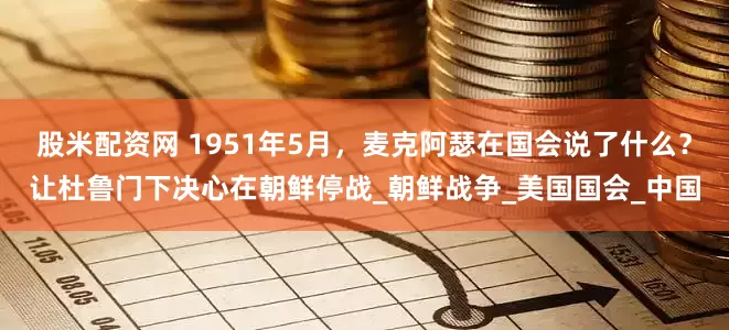 股米配资网 1951年5月，麦克阿瑟在国会说了什么？让杜鲁门下决心在朝鲜停战_朝鲜战争_美国国会_中国