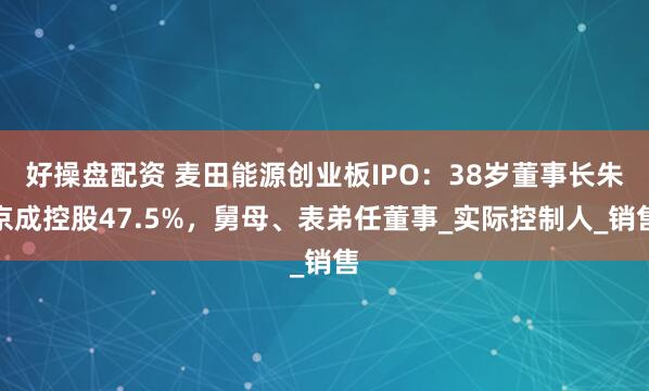 好操盘配资 麦田能源创业板IPO：38岁董事长朱京成控股47.5%，舅母、表弟任董事_实际控制人_销售