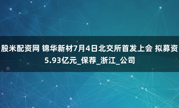 股米配资网 锦华新材7月4日北交所首发上会 拟募资5.93亿元_保荐_浙江_公司
