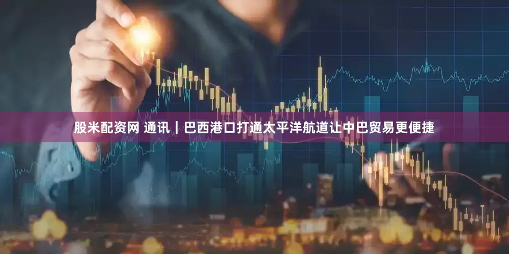 股米配资网 通讯｜巴西港口打通太平洋航道让中巴贸易更便捷