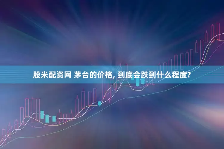 股米配资网 茅台的价格, 到底会跌到什么程度?