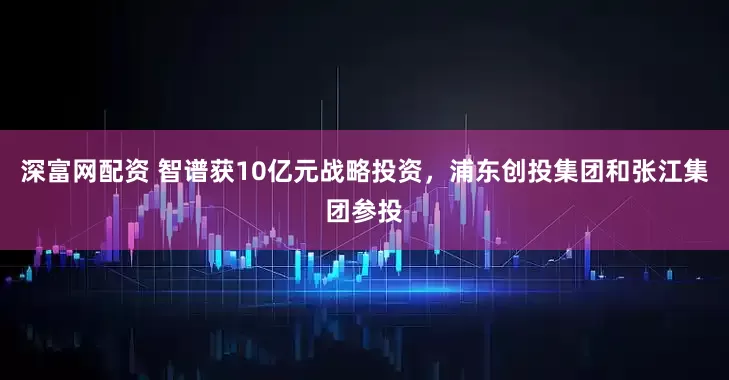 深富网配资 智谱获10亿元战略投资，浦东创投集团和张江集团参投