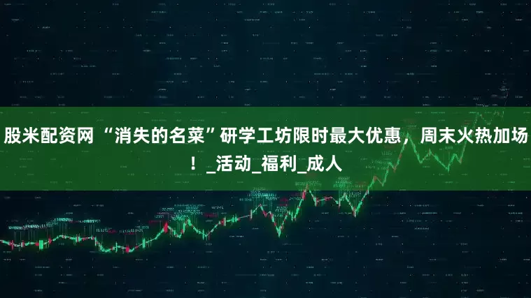 股米配资网 “消失的名菜”研学工坊限时最大优惠，周末火热加场！_活动_福利_成人