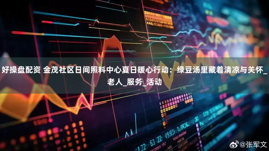 好操盘配资 金茂社区日间照料中心夏日暖心行动：绿豆汤里藏着清凉与关怀_老人_服务_活动