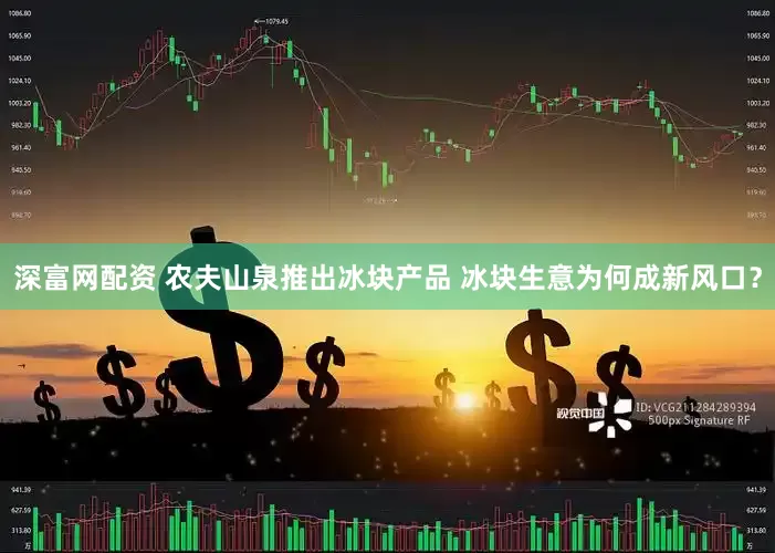 深富网配资 农夫山泉推出冰块产品 冰块生意为何成新风口？