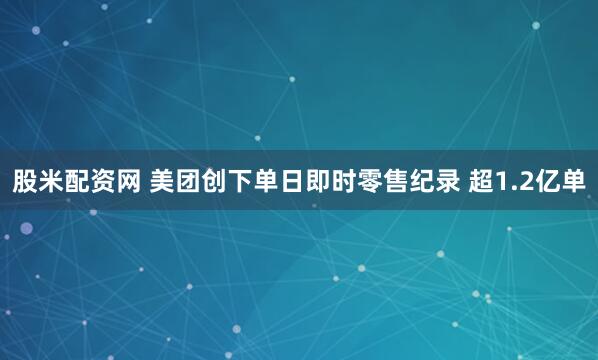 股米配资网 美团创下单日即时零售纪录 超1.2亿单