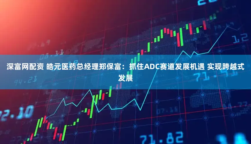 深富网配资 皓元医药总经理郑保富：抓住ADC赛道发展机遇 实现跨越式发展