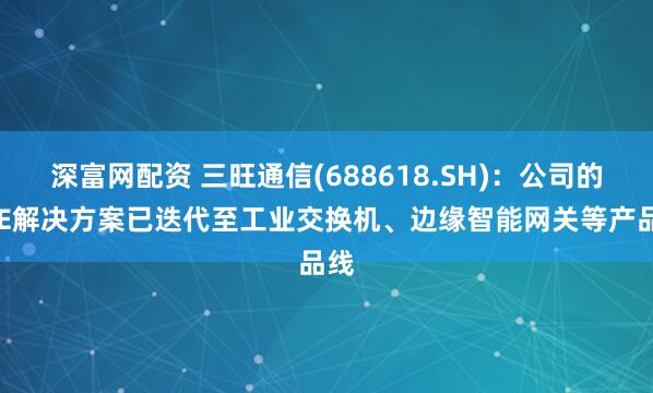 深富网配资 三旺通信(688618.SH)：公司的SPE解决方案已迭代至工业交换机、边缘智能网关等产品线