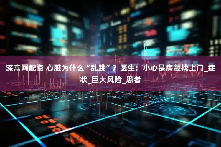 深富网配资 心脏为什么“乱跳”？医生：小心是房颤找上门_症状_巨大风险_患者