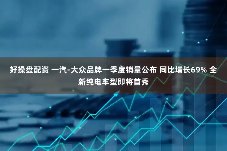 好操盘配资 一汽-大众品牌一季度销量公布 同比增长69% 全新纯电车型即将首秀