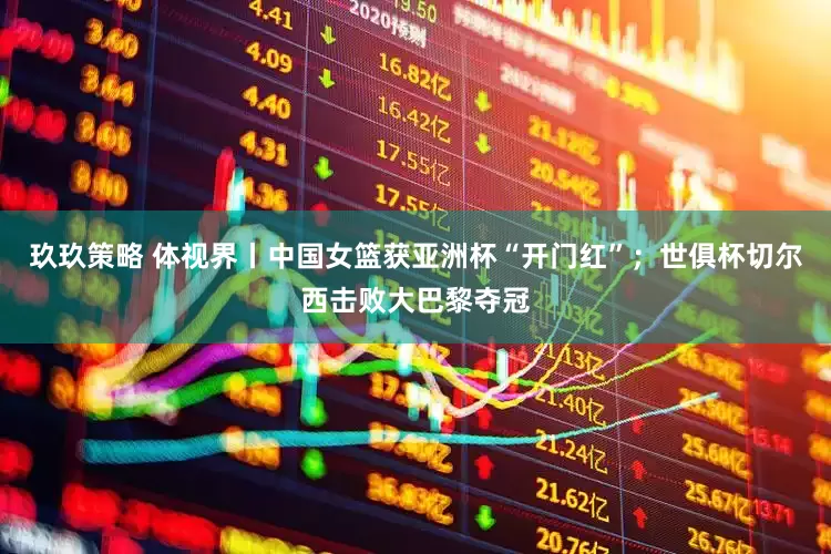 玖玖策略 体视界丨中国女篮获亚洲杯“开门红”；世俱杯切尔西击败大巴黎夺冠