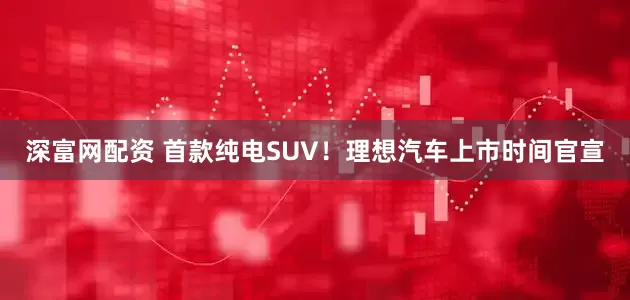 深富网配资 首款纯电SUV！理想汽车上市时间官宣