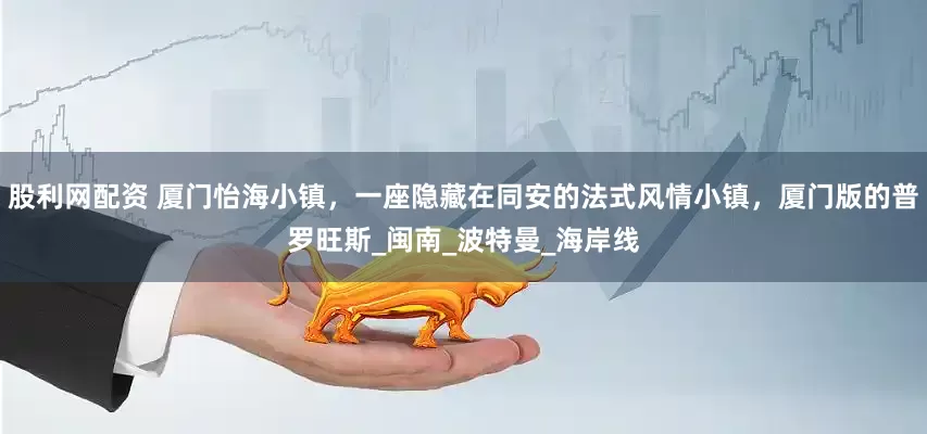 股利网配资 厦门怡海小镇，一座隐藏在同安的法式风情小镇，厦门版的普罗旺斯_闽南_波特曼_海岸线