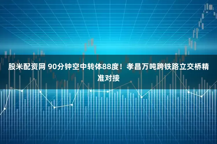 股米配资网 90分钟空中转体88度！孝昌万吨跨铁路立交桥精准对接