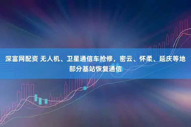 深富网配资 无人机、卫星通信车抢修，密云、怀柔、延庆等地部分基站恢复通信