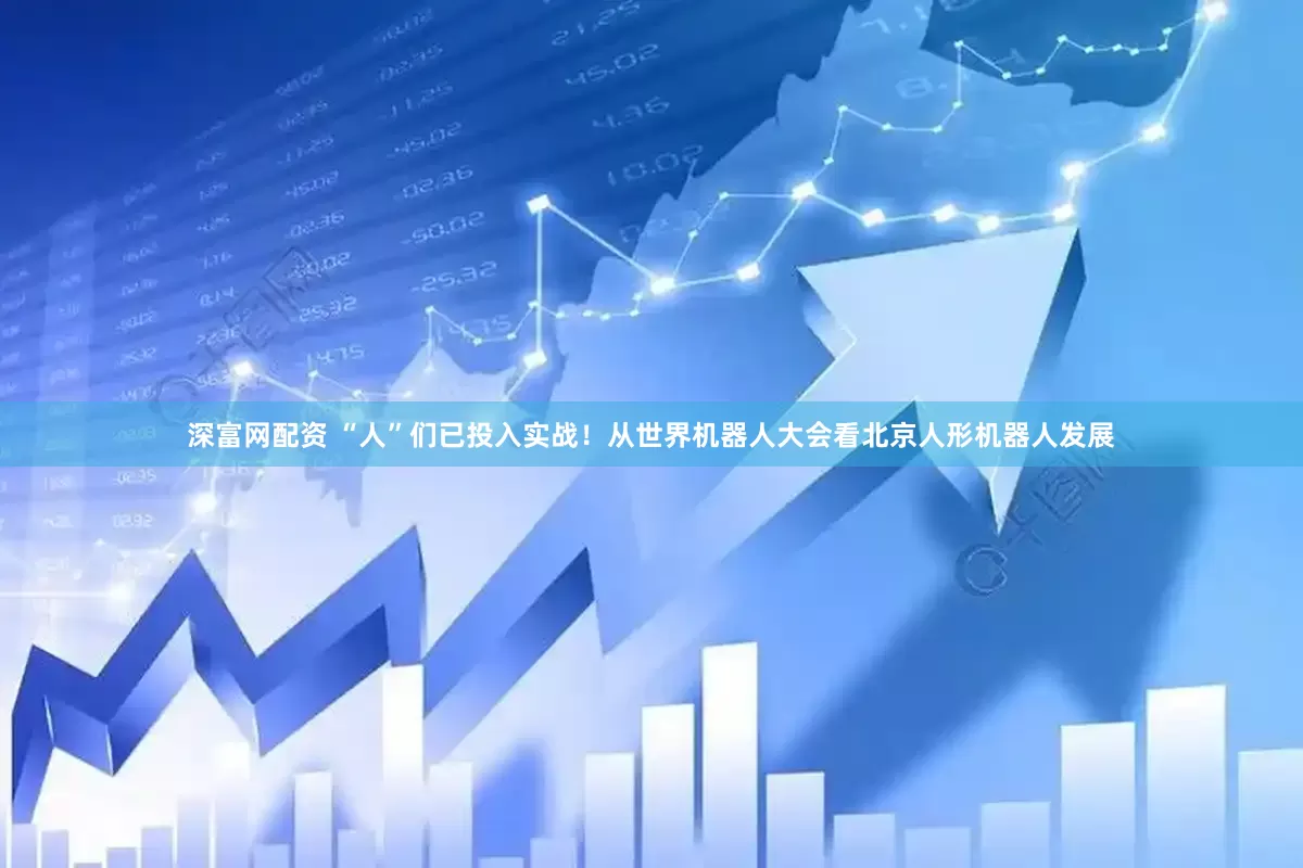 深富网配资 “人”们已投入实战！从世界机器人大会看北京人形机器人发展