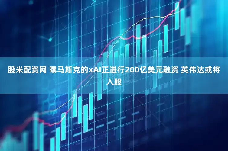 股米配资网 曝马斯克的xAI正进行200亿美元融资 英伟达或将入股