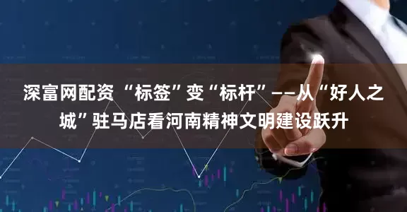 深富网配资 “标签”变“标杆”——从“好人之城”驻马店看河南精神文明建设跃升