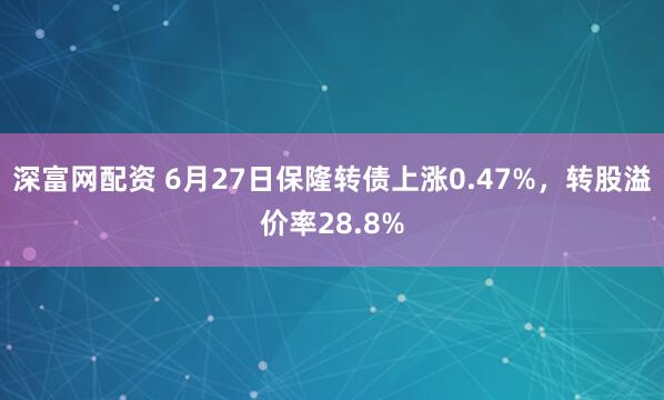 深富网配资 6月27日保隆转债上涨0.47%，转股溢价率28.8%