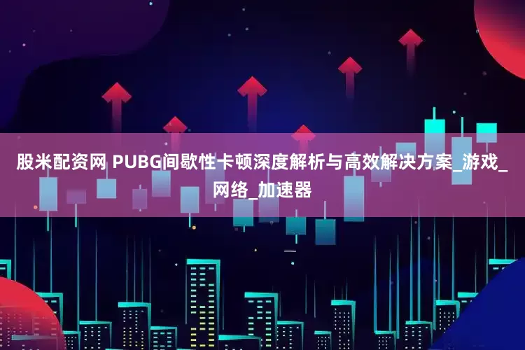 股米配资网 PUBG间歇性卡顿深度解析与高效解决方案_游戏_网络_加速器
