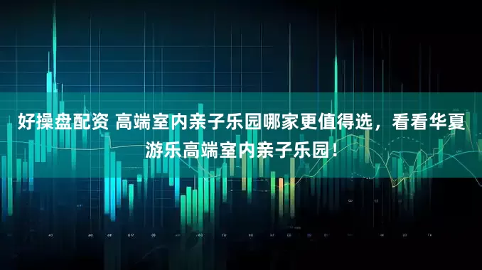 好操盘配资 高端室内亲子乐园哪家更值得选,看看华夏游乐高端室内亲子乐园!