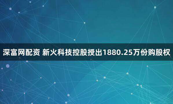深富网配资 新火科技控股授出1880.25万份购股权