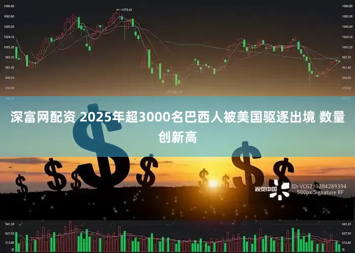 深富网配资 2025年超3000名巴西人被美国驱逐出境 数量创新高