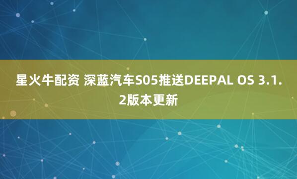 星火牛配资 深蓝汽车S05推送DEEPAL OS 3.1.2版本更新