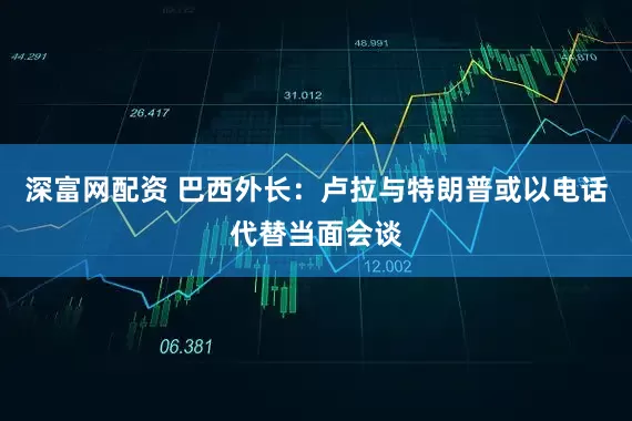 深富网配资 巴西外长：卢拉与特朗普或以电话代替当面会谈