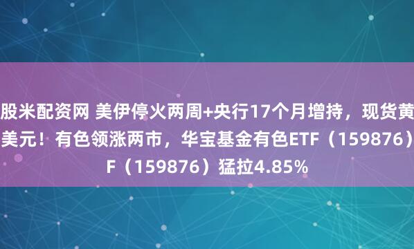 股米配资网 美伊停火两周+央行17个月增持，现货黄金冲上4800美元！有色领涨两市，华宝基金有色ETF（159876）猛拉4.85%