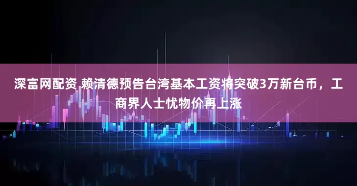 深富网配资 赖清德预告台湾基本工资将突破3万新台币，工商界人士忧物价再上涨
