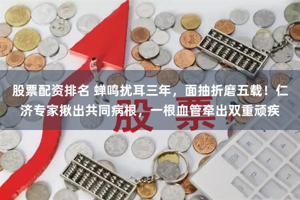 股票配资排名 蝉鸣扰耳三年，面抽折磨五载！仁济专家揪出共同病根，一根血管牵出双重顽疾