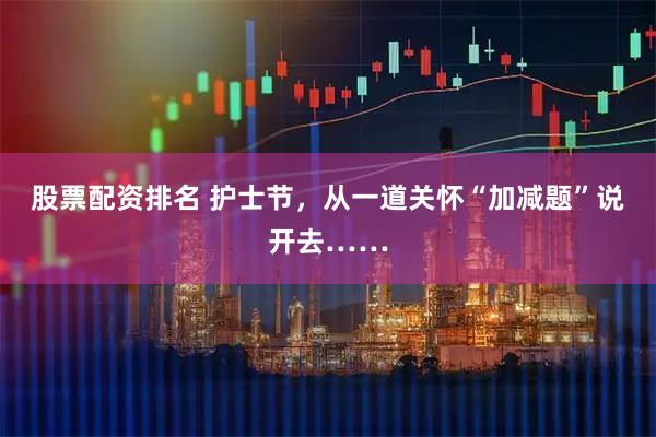 股票配资排名 护士节，从一道关怀“加减题”说开去……