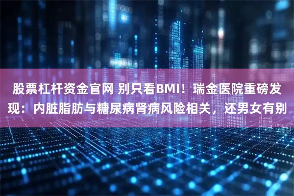 股票杠杆资金官网 别只看BMI！瑞金医院重磅发现：内脏脂肪与糖尿病肾病风险相关，还男女有别