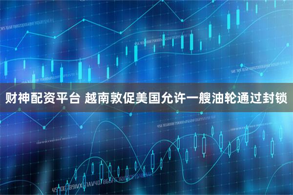 财神配资平台 越南敦促美国允许一艘油轮通过封锁