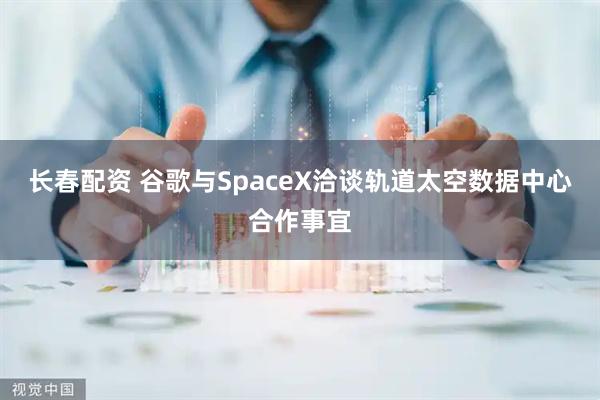 长春配资 谷歌与SpaceX洽谈轨道太空数据中心合作事宜
